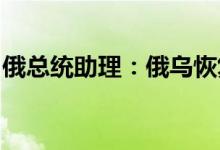 俄总统助理：俄乌恢复谈判问题一直没有进展