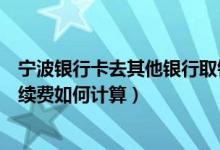 宁波银行卡去其他银行取钱手续费（宁波银行信用卡取现手续费如何计算）