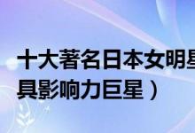 十大著名日本女明星（日本女明星排名日本最具影响力巨星）