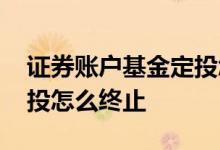 证券账户基金定投怎么取消 证券账户基金定投怎么终止