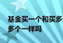 基金买一个和买多个一样吗 基金买一个和买多个一样吗