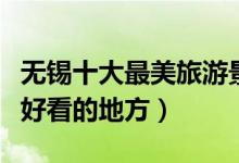 无锡十大最美旅游景点（无锡最美的地方风景好看的地方）