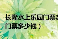 长隆水上乐园门票多少钱十堰（长隆水上乐园门票多少钱）