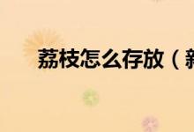 荔枝怎么存放（新鲜荔枝的储存方法）