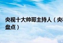 央视十大帅哥主持人（央视帅哥主持人有哪些央视帅哥主播盘点）