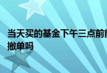 当天买的基金下午三点前能撤单吗 下午三点前买的基金可以撤单吗