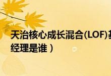 天治核心成长混合(LOF)基金什么时候能赎回（该基金现任经理是谁）