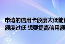 申请的信用卡额度太低能重新申请吗 网上申请的信用卡信用额度过低 想要提高信用额度应该怎么办