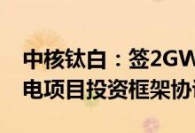 中核钛白：签2GW源网荷储一体化新能源发电项目投资框架协议