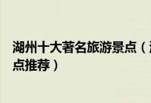 湖州十大著名旅游景点（湖州有什么著名景点湖州有名的景点推荐）