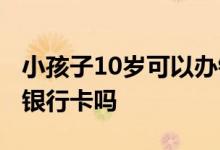 小孩子10岁可以办银行卡吗 10岁小孩可以办银行卡吗