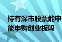 持有深市股票能申购创业板吗 持有深市股票能申购创业板吗