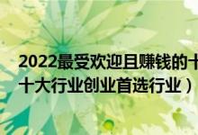 2022最受欢迎且赚钱的十大行业排行榜（2022年最火爆的十大行业创业首选行业）