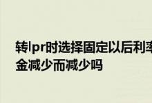 转lpr时选择固定以后利率还会变么 转为LPR后利息会随本金减少而减少吗