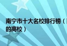 南宁市十大名校排行榜（南宁最好的十所大学南宁市最出名的高校）