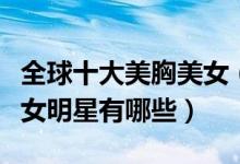 全球十大美胸美女（世界第一美胸性感美胸美女明星有哪些）