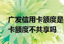 广发信用卡额度是不是共享的 请问广发信用卡额度不共享吗