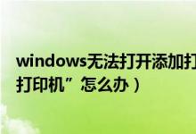 windows无法打开添加打印机（Windows无法打开“添加打印机”怎么办）