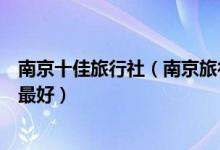 南京十佳旅行社（南京旅行社排名前十名南京旅游公司哪家最好）