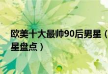 欧美十大最帅90后男星（欧美90后帅哥排行榜欧美90后男星盘点）