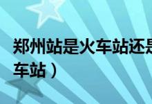 郑州站是火车站还是高铁站（郑州站是不是火车站）