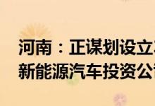 河南：正谋划设立3只共300亿产业基金组建新能源汽车投资公司