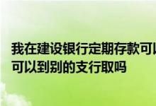 我在建设银行定期存款可以在别的建设银行取吗 建行存定期可以到别的支行取吗