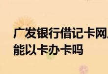 广发银行借记卡网上办理 请问网上广发银行能以卡办卡吗