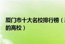 厦门市十大名校排行榜（厦门最好的十所大学厦门市最出名的高校）