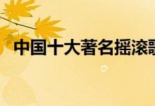 中国十大著名摇滚歌手排行（你都记得吗）