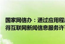 国家网信办：通过应用程序提供互联网新闻信息服务应当取得互联网新闻信息服务许可