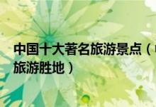 中国十大著名旅游景点（中国最有名的景点排行榜国内知名旅游胜地）