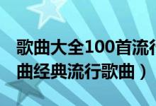 歌曲大全100首流行歌曲（100首必听流行歌曲经典流行歌曲）