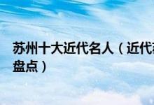 苏州十大近代名人（近代苏州有什么名人苏州近代著名人物盘点）
