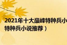 2021年十大巅峰特种兵小说（特种兵小说大全排行榜好看的特种兵小说推荐）