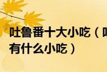 吐鲁番十大小吃（吐鲁番特色小吃排行吐鲁番有什么小吃）