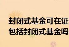 封闭式基金可在证券市场流通 证券投资基金包括封闭式基金吗