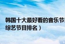 韩国十大最好看的音乐节目（韩国音乐节目有哪些韩国音乐综艺节目排名）