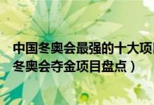 中国冬奥会最强的十大项目（中国最擅长的冬奥会项目中国冬奥会夺金项目盘点）