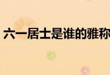 六一居士是谁的雅称（六一居士是谁的别号）