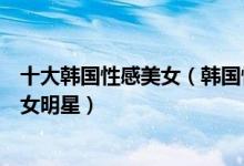 十大韩国性感美女（韩国性感女明星排行榜韩国最性感的美女明星）