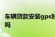 车辆贷款安装gps好不好 车贷安装gps有隐患吗