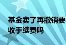 基金卖了再撤销要收手续费吗 基金买和卖都收手续费吗