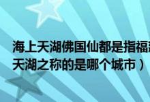 海上天湖佛国仙都是指福建省的哪个地方（福建省素有海上天湖之称的是哪个城市）