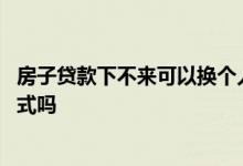 房子贷款下不来可以换个人贷款吗 贷款下不来可以改贷款方式吗