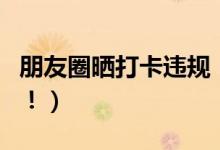 朋友圈晒打卡违规（朋友圈打卡将会被处罚了！）