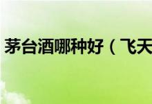 茅台酒哪种好（飞天茅台处于什么样的水平）