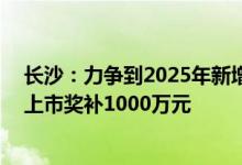 长沙：力争到2025年新增上市公司不少于40家科创板首发上市奖补1000万元