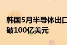 韩国5月半导体出口增长14.9%连续13个月突破100亿美元