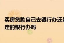 买房贷款自己去银行办还是售楼部 买房贷款只能在售楼处指定的银行办吗